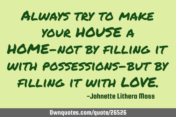 Always try to make your HOUSE a HOME-not by filling it with possessions-but by filling it with LOVE