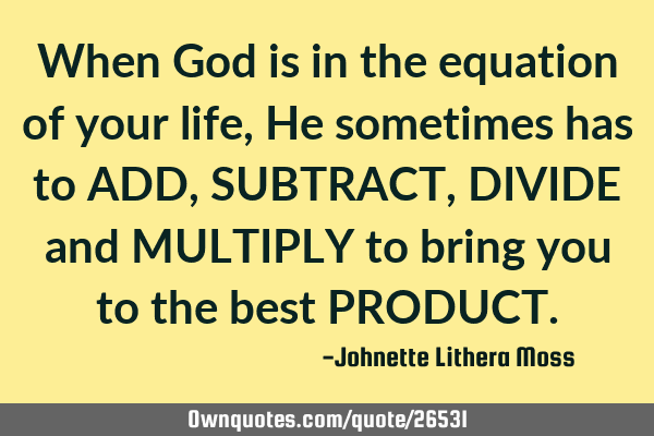 When God is in the equation of your life, He sometimes has to ADD,SUBTRACT,DIVIDE and MULTIPLY to