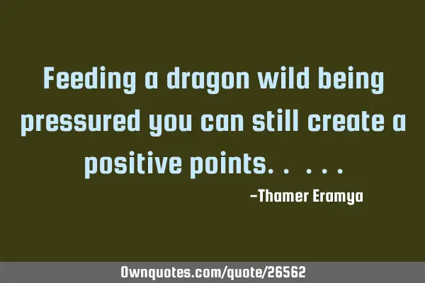 Feeding a dragon wild being pressured you can still create a positive points..