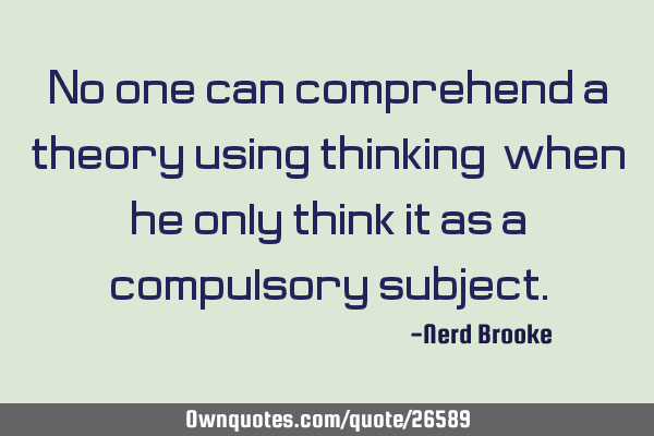 No one can comprehend a theory using thinking, when he only think it as a compulsory