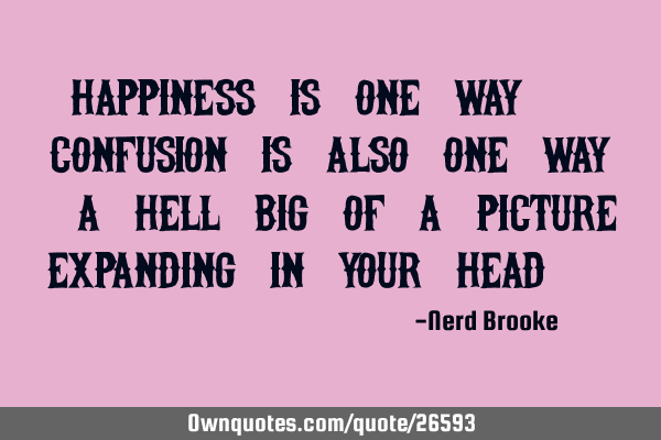 Happiness is one way. Confusion is also one way. A hell big of a picture expanding in your