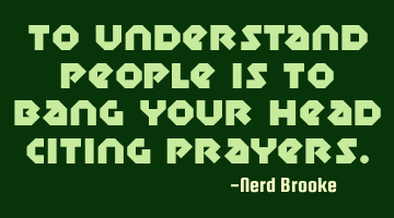 To understand people is to bang your head citing prayers.