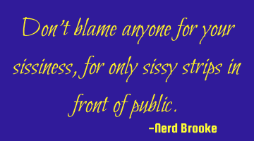 Don't blame anyone for your sissiness, for only sissy strips in front of public.