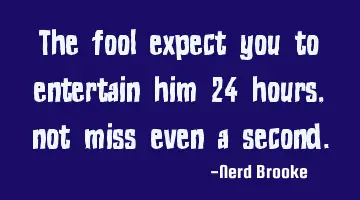 The fool expect you to entertain him 24 hours, not miss even a second.