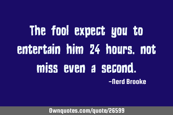 The fool expect you to entertain him 24 hours, not miss even a