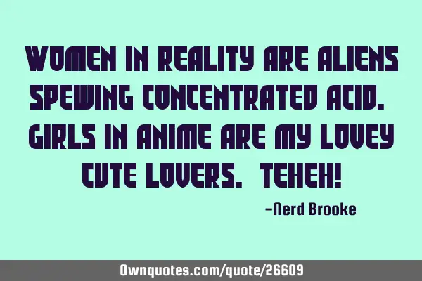 Women in reality are aliens spewing concentrated acid. Girls in anime are my lovey cute lovers. TeH