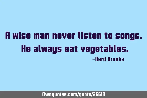 A wise man never listen to songs. He always eat