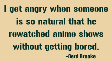 I get angry when someone is so natural that he rewatched anime shows without getting bored.