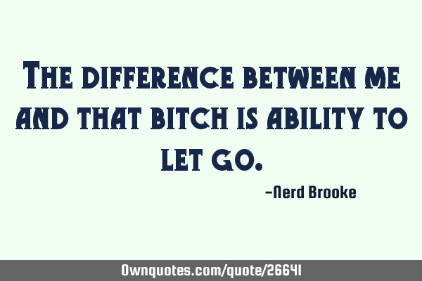 The difference between me and that bitch is ability to let