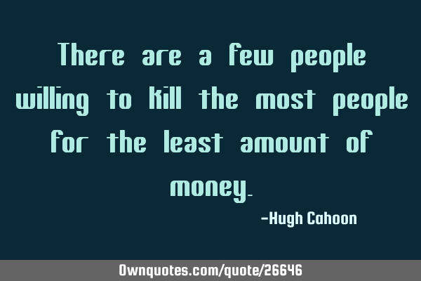 There are a few people willing to kill the most people for the least amount of