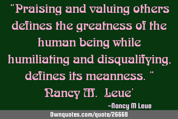 “Praising and valuing others defines the greatness of the human being while humiliating and