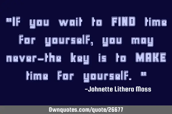 "If you wait to FIND time for yourself, you may never-the key is to MAKE time for yourself."