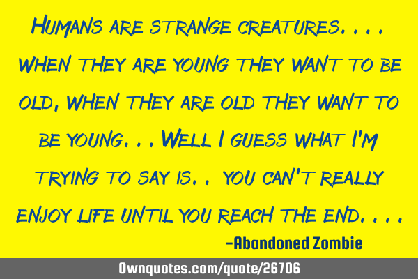 Humans are strange creatures.... when they are young they want to be old, when they are old they
