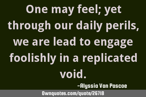 One may feel; yet through our daily perils, we are lead to engage foolishly in a replicated