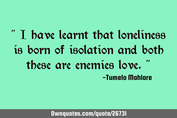 " I have learnt that loneliness is born of isolation and both these are enemies love."