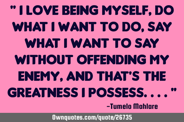 " I love being myself, do what I want to do, say what I want to say without offending my enemy, And