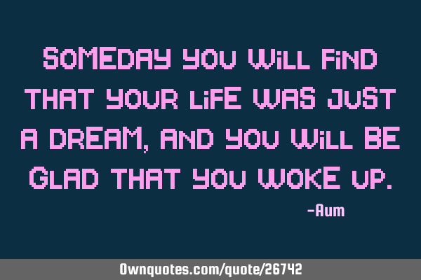 Someday you will find that your life was just a dream, and you will be glad that you woke
