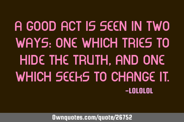 A good act is seen in two ways: one which tries to hide the truth, and one which seeks to change