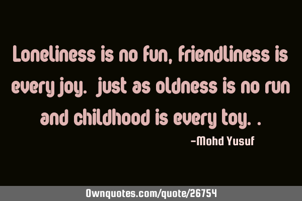 Loneliness is no fun, friendliness is every joy. just as oldness is no run and childhood is every
