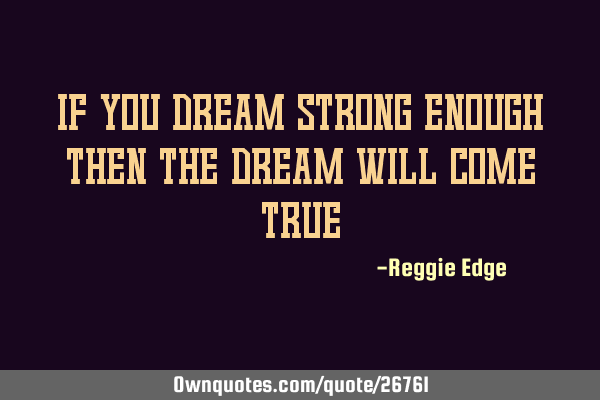 If you dream strong enough then the dream will come
