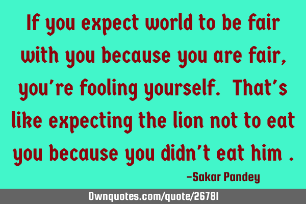 If you expect world to be fair with you because you are fair, you