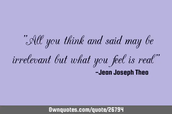 "All you think and said may be irrelevant but what you feel is real"