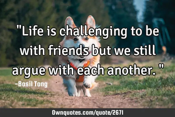 "Life is challenging to be with friends but we still argue with each another."