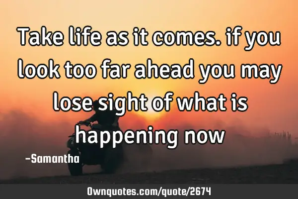 Take life as it comes. if you look too far ahead you may lose sight of what is happening