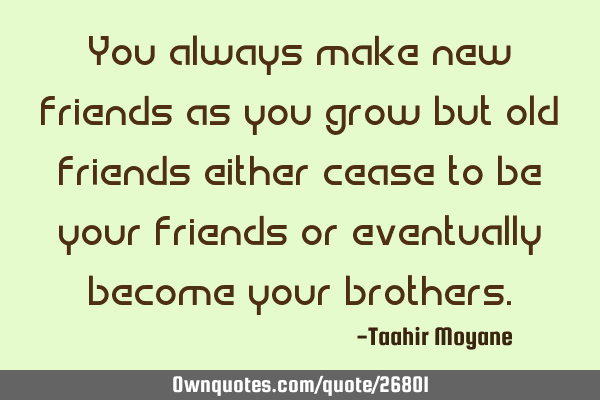 You always make new friends as you grow but old friends either cease to be your friends or