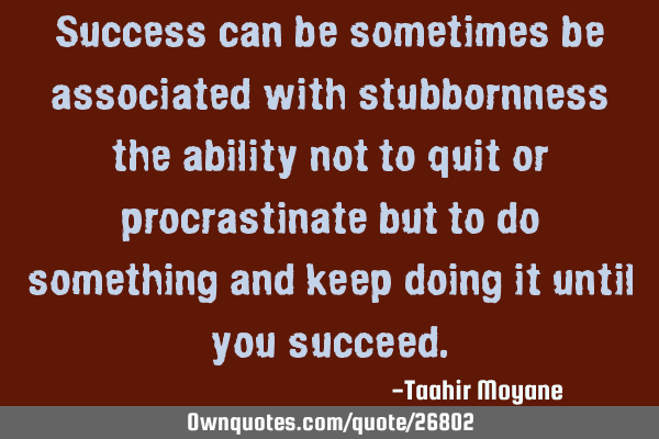 Success can be sometimes be associated with stubbornness the ability not to quit or procrastinate