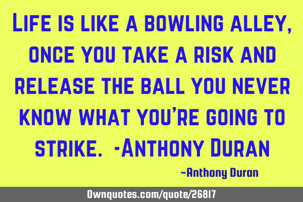 Life is like a bowling alley, once you take a risk and release the ball you never know what you
