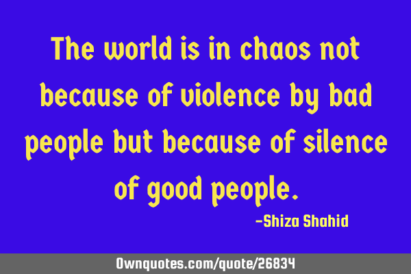 The world is in chaos not because of violence by bad people but because of silence of good