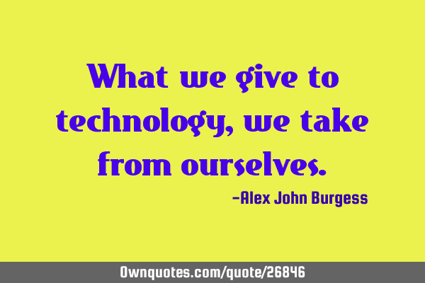 What we give to technology, we take from