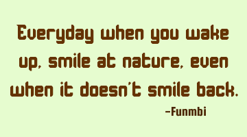 Everyday when you wake up, smile at nature, even when it doesn't smile back.