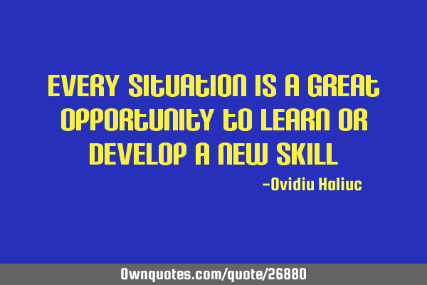 Every situation is a great opportunity to learn or develop a new