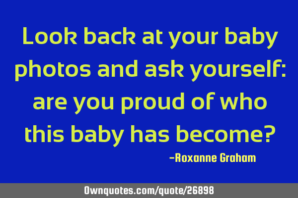 Look back at your baby photos and ask yourself: are you proud of who this baby has become?