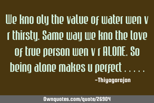 We kno oly the value of water wen v r thirsty.Same way we kno the love of true person wen v r ALONE