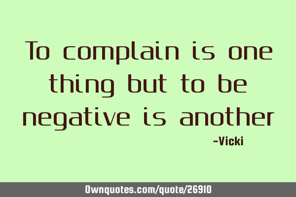 To complain is one thing but to be negative is