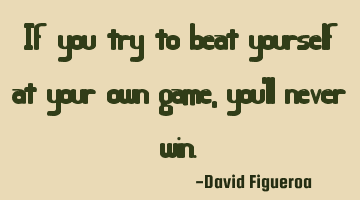 If you try to beat yourself at your own game, you'll never win.