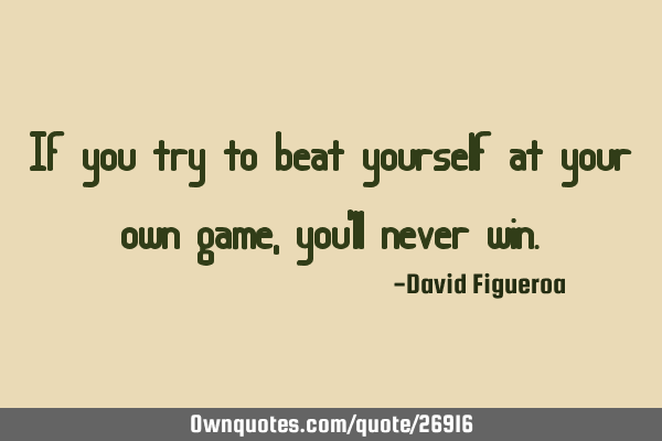 If you try to beat yourself at your own game, you