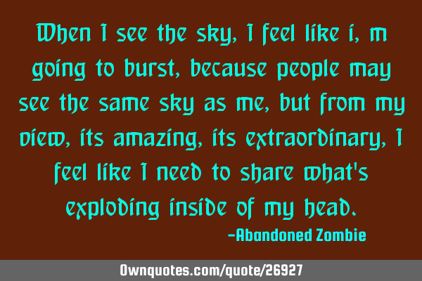 When i see the sky, i feel like i,m going to burst, because people may see the same sky as me, but