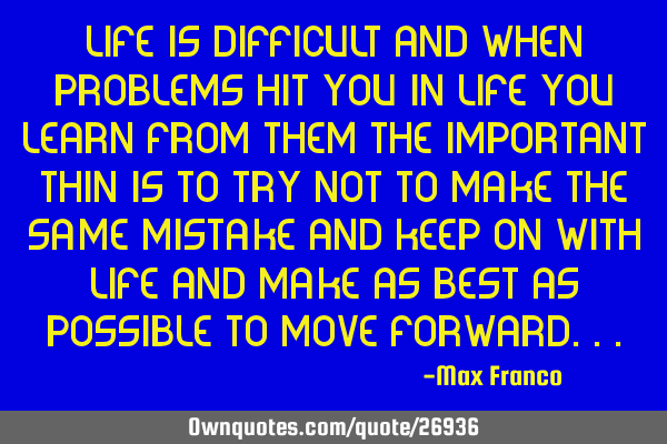Life is difficult and when problems hit you in life you learn from them the important thin is to