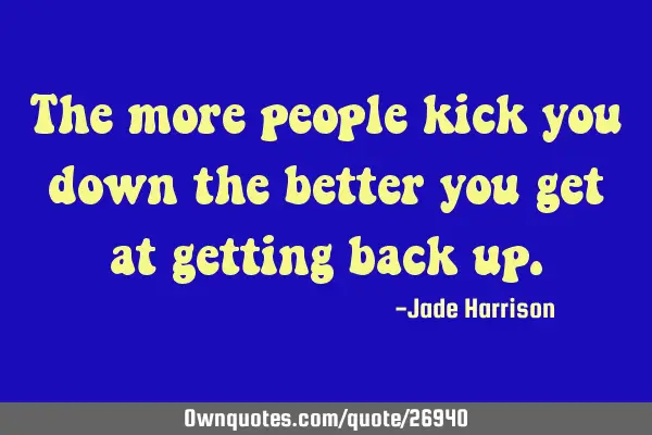 The more people kick you down the better you get at getting back