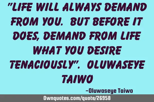 "Life will always demand from you. But before it does, demand from life what you desire tenaciously"