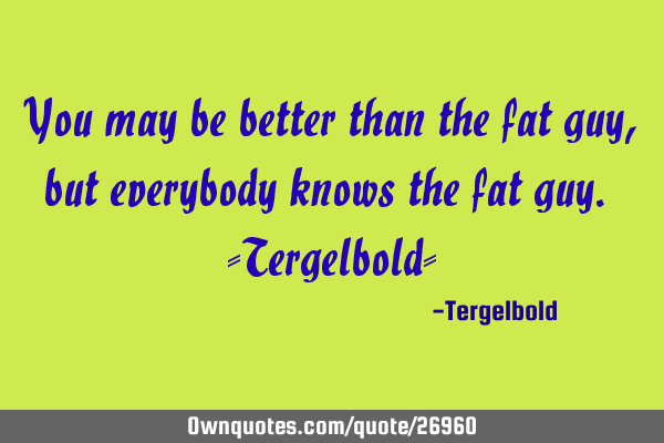You may be better than the fat guy, but everybody knows the fat guy. -Tergelbold-