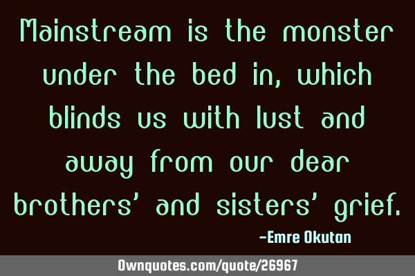 Mainstream is the monster under the bed in, which blinds us with lust and away from our dear