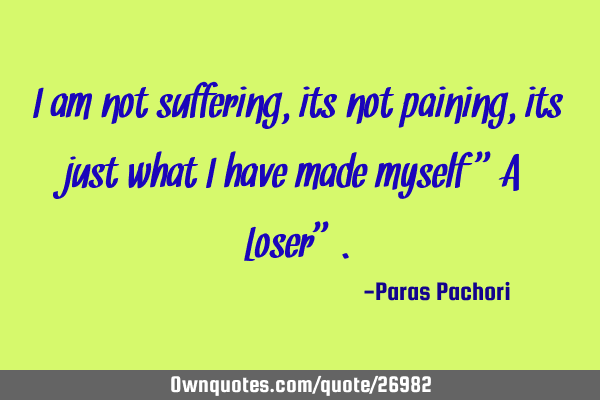 I am not suffering, its not paining,its just what I have made myself "A Loser"