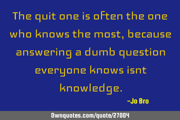 The quit one is often the one who knows the most, because answering a dumb question everyone knows