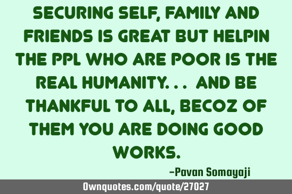 Securing self, family and friends is great but helpin the ppl who are poor is the real humanity... A