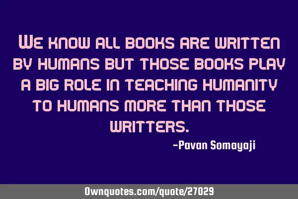 We know all books are written by humans but those books play a big role in teaching humanity to